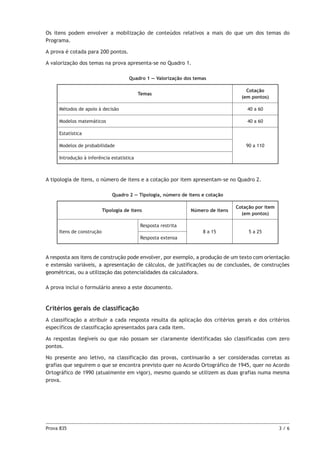 Prova 835	 3 / 6
Os itens podem envolver a mobilização de conteúdos relativos a mais do que um dos temas do
Programa.
A prova é cotada para 200 pontos.
A valorização dos temas na prova apresenta-se no Quadro 1.
Quadro 1 — Valorização dos temas
Temas
Cotação
(em pontos)
Métodos de apoio à decisão 40 a 60
Modelos matemáticos 40 a 60
Estatística
90 a 110Modelos de probabilidade
Introdução à inferência estatística
A tipologia de itens, o número de itens e a cotação por item apresentam-se no Quadro 2.
Quadro 2 — Tipologia, número de itens e cotação
Tipologia de itens Número de itens
Cotação por item
(em pontos)
Itens de construção
Resposta restrita
8 a 15 5 a 25
Resposta extensa
A resposta aos itens de construção pode envolver, por exemplo, a produção de um texto com orientação
e extensão variáveis, a apresentação de cálculos, de justificações ou de conclusões, de construções
geométricas, ou a utilização das potencialidades da calculadora.
A prova inclui o formulário anexo a este documento.
Critérios gerais de classificação
A classificação a atribuir a cada resposta resulta da aplicação dos critérios gerais e dos critérios
específicos de classificação apresentados para cada item.
As respostas ilegíveis ou que não possam ser claramente identificadas são classificadas com zero
pontos.
No presente ano letivo, na classificação das provas, continuarão a ser consideradas corretas as
grafias que seguirem o que se encontra previsto quer no Acordo Ortográfico de 1945, quer no Acordo
Ortográfico de 1990 (atualmente em vigor), mesmo quando se utilizem as duas grafias numa mesma
prova.
 