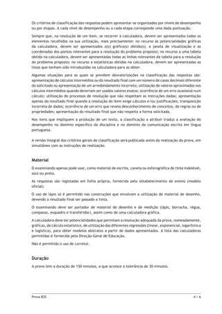 Prova 835	 4 / 6
Os critérios de classificação das respostas podem apresentar-se organizados por níveis de desempenho
ou por etapas. A cada nível de desempenho ou a cada etapa corresponde uma dada pontuação.
Sempre que, na resolução de um item, se recorrer à calculadora, devem ser apresentados todos os
elementos recolhidos na sua utilização, mais precisamente: no recurso às potencialidades gráficas
da calculadora, devem ser apresentados o(s) gráfico(s) obtido(s), a janela de visualização e as
coordenadas dos pontos relevantes para a resolução do problema proposto; no recurso a uma tabela
obtida na calculadora, devem ser apresentadas todas as linhas relevantes da tabela para a resolução
do problema proposto; no recurso a estatísticas obtidas na calculadora, devem ser apresentadas as
listas que tenham sido introduzidas na calculadora para as obter.
Algumas situações para as quais se prevêem desvalorizações na classificação das respostas são:
apresentação de cálculos intermédios ou do resultado final com um número de casas decimais diferente
do solicitado ou apresentação de um arredondamento incorreto; utilização de valores aproximados nos
cálculos intermédios quando deveriam ser usados valores exatos; ocorrência de um erro ocasional num
cálculo; utilização de processos de resolução que não respeitam as instruções dadas; apresentação
apenas do resultado final quando a resolução do item exige cálculos e/ou justificações; transposição
incorreta de dados; ocorrência de um erro que revela desconhecimento de conceitos, de regras ou de
propriedades; apresentação do resultado final que não respeita a forma solicitada.
Nos itens que impliquem a produção de um texto, a classificação a atribuir traduz a avaliação do
desempenho no domínio específico da disciplina e no domínio da comunicação escrita em língua
portuguesa.
A versão integral dos critérios gerais de classificação será publicada antes da realização da prova, em
simultâneo com as instruções de realização.
Material
O examinando apenas pode usar, como material de escrita, caneta ou esferográfica de tinta indelével,
azul ou preta.
As respostas são registadas em folha própria, fornecida pelo estabelecimento de ensino (modelo
oficial).
O uso de lápis só é permitido nas construções que envolvam a utilização de material de desenho,
devendo o resultado final ser passado a tinta.
O examinando deve ser portador de material de desenho e de medição (lápis, borracha, régua,
compasso, esquadro e transferidor), assim como de uma calculadora gráfica.
A calculadora deve ter potencialidades que permitam a resolução adequada da prova, nomeadamente,
gráficas, de cálculo estatístico, de utilização das diferentes regressões (linear, exponencial, logarítmica
e logística), para obter modelos abstratos a partir de dados apresentados. A lista das calculadoras
permitidas é fornecida pela Direção-Geral de Educação.
Não é permitido o uso de corretor.
Duração
A prova tem a duração de 150 minutos, a que acresce a tolerância de 30 minutos.
 