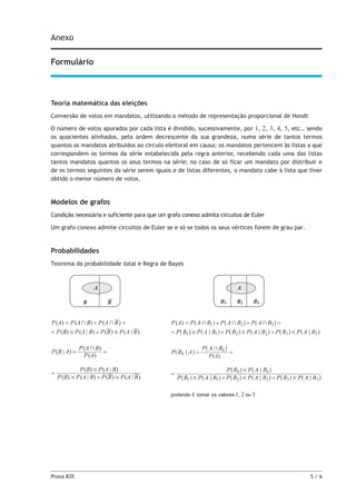 Prova 835	 5 / 6
Anexo
Formulário
Teoria matemática das eleições
Conversão de votos em mandatos, utilizando o método de representação proporcional de Hondt
O número de votos apurados por cada lista é dividido, sucessivamente, por 1, 2, 3, 4, 5, etc., sendo
os quocientes alinhados, pela ordem decrescente da sua grandeza, numa série de tantos termos
quantos os mandatos atribuídos ao círculo eleitoral em causa; os mandatos pertencem às listas a que
correspondem os termos da série estabelecida pela regra anterior, recebendo cada uma das listas
tantos mandatos quantos os seus termos na série; no caso de só ficar um mandato por distribuir e
de os termos seguintes da série serem iguais e de listas diferentes, o mandato cabe à lista que tiver
obtido o menor número de votos.
Modelos de grafos
Condição necessária e suficiente para que um grafo conexo admita circuitos de Euler
Um grafo conexo admite circuitos de Euler se e só se todos os seus vértices forem de grau par.
Probabilidades
Teorema da probabilidade total e Regra de Bayes
A
B B B
A
1 B2 B3
( ) ( ) ( )
( ) ( | ) ( ) ( | )
( | )
( )
( )
( ) ( | ) ( ) ( | )
( ) ( | )
P A P A B P A B
P B P A B P B P A B
P B A
P A
P A B
P B P A B P B P A B
P B P A B
+ +
# #
+
# #
#
= + =
= +
= =
=
+
1 2 3
( )
( )
P A
P A P A B P A B P A B
P B P A B P B P A B P B P A B
P B A
P A B
P B P A B P B P A B P B P A B
P B P A B
kpodendo tomar os valores , ou
k
k
k k
1 2 3
1 1 2 2 3 3
1 1 2 2 3 3
+ + +
# # #
+
# # #
#
; ; ;
;
; ; ;
;
= + + =
= + +
= =
=
+ +
^ ^ ^
^ ^ ^ ^ ^ ^
^
^
^ ^ ^ ^ ^ ^
^ ^
h h h
h h h h h h
h
h
h h h h h h
h h
 
