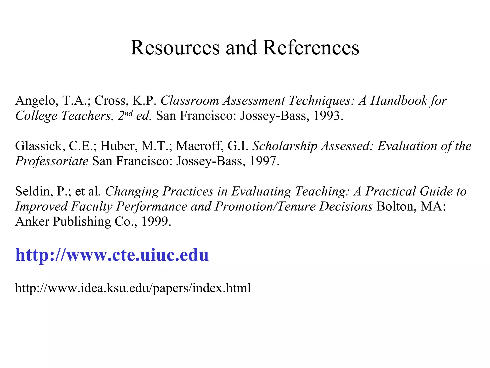 Resources and References Angelo, T.A.; Cross, K.P.  Classroom Assessment Techniques: A Handbook for College Teachers, 2 nd  ed.  San Francisco: Jossey-Bass, 1993.   Glassick, C.E.; Huber, M.T.; Maeroff, G.I.  Scholarship Assessed: Evaluation of the Professoriate  San Francisco: Jossey-Bass, 1997.   Seldin, P.; et al .   Changing Practices in Evaluating Teaching: A Practical Guide to Improved Faculty Performance and Promotion/Tenure Decisions  Bolton, MA: Anker Publishing Co., 1999.   http://www.cte.uiuc.edu    http://www.idea.ksu.edu/papers/index.html 