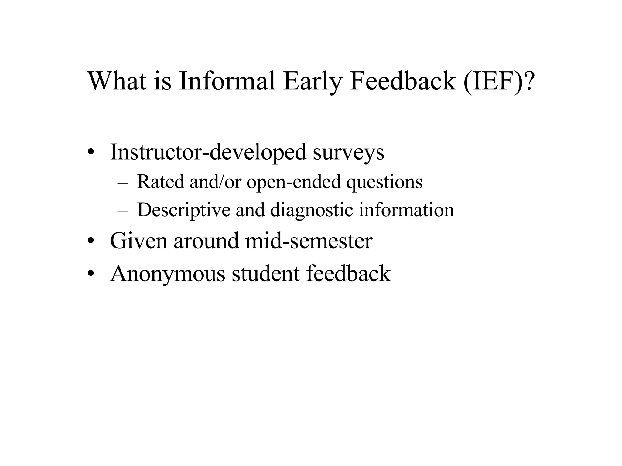 What is Informal Early Feedback (IEF)? Instructor-developed surveys  Rated and/or open-ended questions Descriptive and diagnostic information Given around mid-semester Anonymous student feedback 