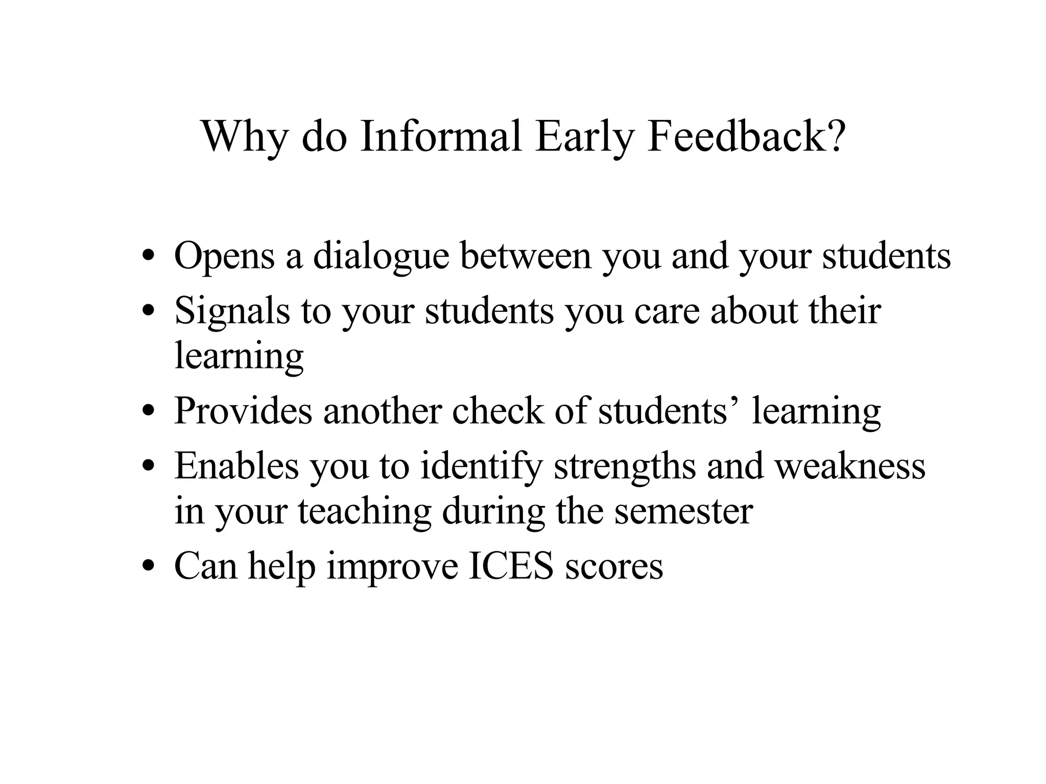 Why do Informal Early Feedback? Opens a dialogue between you and your students Signals to your students you care about their learning Provides another check of students’ learning Enables you to identify strengths and weakness in your teaching during the semester Can help improve ICES scores 