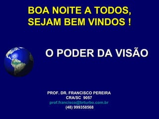 BOA NOITE A TODOS,BOA NOITE A TODOS,
SEJAM BEM VINDOS !SEJAM BEM VINDOS !
O PODER DA VISÃOO PODER DA VISÃO
PROF. DR. FRANCISCO PEREIRAPROF. DR. FRANCISCO PEREIRA
CRA/SC 9057CRA/SC 9057
prof.francisco@brturbo.com.br
(48) 999358568(48) 999358568
 