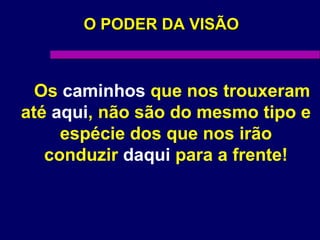 O PODER DA VISÃOO PODER DA VISÃO
Os caminhos que nos trouxeram
até aqui, não são do mesmo tipo e
espécie dos que nos irão
conduzir daqui para a frente!
 