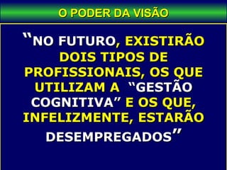 O PODER DA VISÃOO PODER DA VISÃO
““NO FUTURONO FUTURO, EXISTIRÃO, EXISTIRÃO
DOIS TIPOS DEDOIS TIPOS DE
PROFISSIONAIS, OS QUEPROFISSIONAIS, OS QUE
UTILIZAM AUTILIZAM A “GESTÃO“GESTÃO
COGNITIVA”COGNITIVA” E OS QUE,E OS QUE,
INFELIZMENTE, ESTARÃOINFELIZMENTE, ESTARÃO
DESEMPREGADOSDESEMPREGADOS””
 