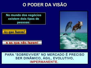 As que fazem!As que fazem!
No mundo dos negóciosNo mundo dos negócios
existem dois tipos deexistem dois tipos de
pessoas:pessoas:
e as que não fazem!e as que não fazem!
PARA “SOBREVIVER” NO MERCADO É PRECISO
SER DINÂMICO, ÁGIL, EVOLUTIVO,
IMPERMANENTE.
O PODER DA VISÃOO PODER DA VISÃO
 