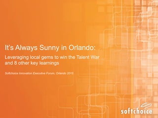 It’s Always Sunny in Orlando:
Leveraging local gems to win the Talent War
and 8 other key learnings
Softchoice Innovation Executive Forum, Orlando 2015
 