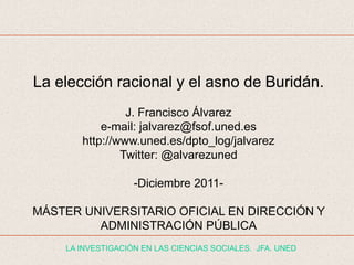 La elección racional y el asno de Buridán.
                J. Francisco Álvarez
           e-mail: jalvarez@fsof.uned.es
       http://www.uned.es/dpto_log/jalvarez
               Twitter: @alvarezuned

                   -Diciembre 2011-

MÁSTER UNIVERSITARIO OFICIAL EN DIRECCIÓN Y
         ADMINISTRACIÓN PÚBLICA
    LA INVESTIGACIÓN EN LAS CIENCIAS SOCIALES. JFA. UNED
 