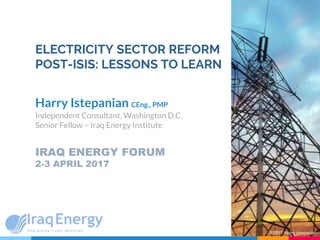 ELECTRICITY SECTOR REFORM
POST-ISIS: LESSONS TO LEARN
Harry Istepanian CEng., PMP
Independent Consultant, Washington D.C.
Senior Fellow – Iraq Energy Institute
IRAQ ENERGY FORUM
2-3 APRIL 2017
© 2017 Harry Istepanian
 