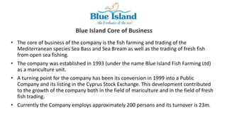 • The core of business of the company is the fish farming and trading of the
Mediterranean species Sea Bass and Sea Bream as well as the trading of fresh fish
from open sea fishing.
• The company was established in 1993 (under the name Blue Island Fish Farming Ltd)
as a mariculture unit.
• A turning point for the company has been its conversion in 1999 into a Public
Company and its listing in the Cyprus Stock Exchange. This development contributed
to the growth of the company both in the field of mariculture and in the field of fresh
fish trading.
• Currently the Company employs approximately 200 persons and its turnover is 23m.
Blue Island Core of Business
 