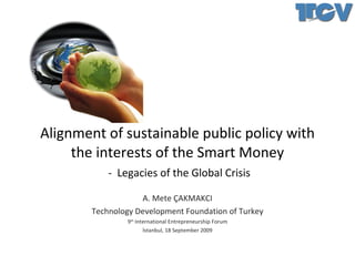 Alignment of sustainable public policy with the interests of the Smart Money   -  Legacies of the Global Crisis A. Mete ÇAKMAKCI Technology Development Foundation of Turkey 9 th  International Entrepreneurship Forum İstanbul, 18 September 2009 