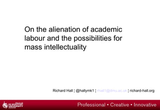 On the alienation of academic
labour and the possibilities for
mass intellectuality
Richard Hall ¦ @hallymk1 ¦ rhall1@dmu.ac.uk ¦ richard-hall.org
 