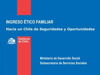 INGRESO ÉTICO FAMILIAR
Hacia un Chile de Seguridades y Oportunidades
Ministerio de Desarrollo Social
Subsecretaría de Servicios Sociales
 