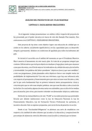 IEFI HISTORIA Y POLÍTICA DE LA EDUCACIÓN ARGENTINA
PROFESORA: GELMI, ANA.
ALUMNAS: ARRASCAETA, MARIA LUZ; LEIVA LEANZA, ADA JESICA; MORENO, JESICA MARICEL.
AÑO: 3° “A”
1
ANÁLISIS DEL PROYECTO DE LEY: PLAN MAESTR@
CAPÍTULO 1: ESCOLARIDAD OBLIGATORIA
En el siguiente trabajo presentaremos un análisis crítico respecto del proyecto de
ley presentado por el poder ejecutivo en marzo de este año llamado Plan maestro. Nos
centraremos en el CAPÍTULO 1: ESCOLARIDAD OBLIGATORIA.
Este proyecto de ley tiene como objetivo lograr una educación de calidad que se
centre en los saberes socialmente significativos y en las capacidades para su desarrollo
integral y permanente, dándose en condiciones de igualdad para todos los habitantes del
país.
Se iniciará el recorrido con el análisis del momento en que el Presidente Mauricio
Macri anuncia el lanzamiento de este nuevo plan. Se trata de un programa integral que
contiene 108iniciativas que incluyenobjetivosa mediano y largo plazo,tanto para alumnos
comopara docentes, conel finde mejorar los indicadores de calidad educativa,de inclusión
y terminalidad. Con palabras del Señor presidente “objetivos claros y que sean medibles”,
a esto nos preguntamos ¿Están plasmados estos objetivos claros o son simples metas sin
posibilidades de implementación? Con esto nos referimos a que hay una referencia nula
conrespecto al presupuesto y financiamiento para que estas acciones sean llevadas a cabo,
por lo que sería fundamental fijar en primera instancia metas presupuestarias claras y
concretas para que no solo sean simples palabras, sino que sean llevadas a caboa través de
los hechos.Enconclusión,algunas deestas metas son estimables, pocosedicede los medios
para alcanzarlas, pero otras, para nuestro entender son demasiadas utópicas y ambiciosas.
Detrás de las metas/objetivos de este “PLAN” se esconden procesos que pretenden
llevarse por delante instituciones como la Ley de Educación Nacional, la Ley de
Financiamiento Educativo, Ley de Formación Técnico Profesional, las paritarias, el
incentivo docente. Solo se exponen propuestas, pero no la forma de ponerlos en acción.
Desde el eje “Escolaridad Obligatoria” se plantean una serie de estadísticas con
respecto a la cantidad de niños infantes que acceden a la educación y comparaciones de
porcentajes de asistencias entre las diferentes zonas (rurales y urbanas) que no tienen
 