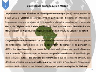 15
L’intelligence économique en Afrique3
Les premières Assises africaines de l’intelligence économique (AAIE) se sont tenues, le
3 juin 2016 à Casablanca (Maroc), avec la participation d’experts en intelligence
économique et acteurs majeurs et reconnus de la discipline dans leur pays, venus du
Maroc, de l’Algérie, de la Tunisie, du Bénin, du Burkina Faso, de la Côte d’Ivoire, du
Mali, du Niger, du Nigéria, du Sénégal, du Togo, du Cameroun, du Congo et du Tchad.
L’objective de cette initiative est de permettre à la communauté africaine francophone
de l’intelligence économique (IE) de se rencontrer, d’échanger et de partager les
différentes expériences de leurs pays. Les Assises s’adressaient plus particulièrement
aux acteurs de l’IE en Afrique et en Europe, aux professionnels souhaitant développer
leurs activités autour des métiers de l’information sur le continent africain, aux
décideurs africains, du secteur public ou privé, qui grâce à l’intelligence économique,
veulent améliorer leur productivité et optimiser leur processus de prise de décision.
 