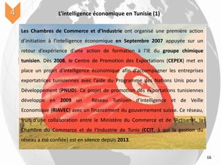 16
L’intelligence économique en Tunisie (1)4
Les Chambres de Commerce et d’Industrie ont organisé une première action
d’initiation à l’intelligence économique en Septembre 2007 appuyée sur un
retour d’expérience d’une action de formation à l’IE du groupe chimique
tunisien. Dès 2008, le Centre de Promotion des Exportations (CEPEX) met en
place un projet d’intelligence économique afin d’accompagner les entreprises
exportatrices tunisiennes avec l’aide du Programme des Nations Unis pour le
Développement (PNUD). Ce projet de promotion des exportations tunisiennes
développe en 2009 un Réseau Tunisien d’Intelligence et de Veille
Economique (RIAVEC) avec un financement du gouvernement suisse. Ce réseau,
fruit d’une collaboration entre le Ministère du Commerce et de l’Artisanat, la
Chambre du Commerce et de l’Industrie de Tunis (CCIT, à qui la gestion du
réseau a été confiée) est en silence depuis 2013.
 
