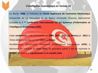 17
L’intelligence économique en Tunisie (2)4
En février 2008, à l’initiative de l’Ecole Supérieure de Commerce Electronique
(Université de La Manouba) et de Nancy Université (France), Hammamet
accueille la 1 ère conférence internationale sur les Systèmes d’Information et
l’Intelligence Economique (SIIE).
Cette conférence a été renouvelée en 2009, 2010, 2011 (au Maroc),et 2015 la
7ème édition a eu lieu en avril 2017 au Maroc.
Parallèlement, l’Association Tunisienne d’Intelligence Economique (ATIE) a
démarrée ses activités en mars 2012. Sa première action a été de rejoindre le
RIAVEC, en tant que représentant de la société civile.
 