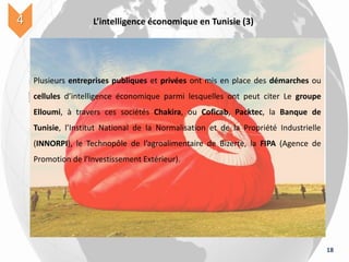 18
L’intelligence économique en Tunisie (3)4
Plusieurs entreprises publiques et privées ont mis en place des démarches ou
cellules d’intelligence économique parmi lesquelles ont peut citer Le groupe
Elloumi, à travers ces sociétés Chakira, ou Coficab, Packtec, la Banque de
Tunisie, l’Institut National de la Normalisation et de la Propriété Industrielle
(INNORPI), le Technopôle de l’agroalimentaire de Bizerte, la FIPA (Agence de
Promotion de l’Investissement Extérieur).
 