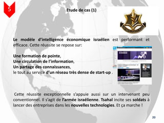 20
Etude de cas (1)5
Le modèle d’intelligence économique israélien est performant et
efficace. Cette réussite se repose sur:
Une formation de pointe,
Une circulation de l’information,
Un partage des connaissances,
le tout au service d’un réseau très dense de start-up ..
Cette réussite exceptionnelle s’appuie aussi sur un intervenant peu
conventionnel. Il s’agit de l’armée israélienne. Tsahal incite ses soldats à
lancer des entreprises dans les nouvelles technologies. Et ça marche !
 