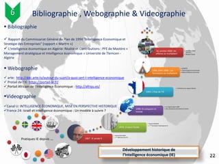 1967 : IE année 0
• Harlod WILENSKY
• 1 ère définition de l’IE :
1972: IE dans l’école
• Steven DEDIJER
• 1 ère formation historique en IE
1990: IE conquiert le
monde
• Le rapport japan 2000
• Des entreprises pionnières en france
1994: L’Etat de l’IE
• Publication du rapport Martre
1996,1997,1998 : Les
formations se multiplient
• ICOMTEC
• Ecole de guerre économique
• National Defense University
les années 2000: les
affaires se multiplient
• Gemplus, Total,
Danone …
• Medef, l’Oréal
22
Pratiques IE depuis …
 Bibliographie
 Rapport du Commissariat Général du Plan de 1994 "Intelligence Economique et
Stratégie des Entreprises" (rapport « Martre »)
 L'intelligence économique en Algérie: Réalité et Contributions : PFE de Mastère «
Management stratégique et Intelligence économique » Université de Tlemcen -
Algérie
 Webographie
 arte: http://ddc.arte.tv/autour-du-sujet/a-quoi-sert-l-intelligence-economique
 Protail de l’IE: https://portail-ie.fr/
 Portail Africain de l’Intelligence Economique : http://afriqu.es/
Videographie
Canal U: INTELLIGENCE ÉCONOMIQUE, MISE EN PERSPECTIVE HISTORIQUE
France 24: Israël et intelligence économique : Un modèle à suivre ?
Développement historique de
l’Intelligence économique (IE)
Bibliographie , Webographie & Videographie6
 