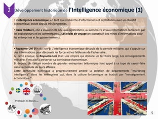 Développement historique de l’Intelligence économique (1)
Pratiques IE depuis …
5
• L’intelligence économique, en tant que recherche d'informations et exploitation avec un objectif
économique, existe depuis très longtemps.
• Dans l’histoire, elle a souvent été liée aux explorations, au commerce et aux informations ramenées par
les explorateurs et les commerçants… Les récits de voyage ont constitué des mines d'informations pour
les entreprises et les gouvernements.
• Royaume-Uni (Fin du XVIIIe): L'intelligence économique découle de la pensée militaire, qui s'appuie sur
des informations pour découvrir les forces et les faiblesses de l’adversaire..
A cette époque, la Royaume-Uni était une empire qui domine un territoire large, Les renseignements
militaires l’ont aidé à préserver sa dominance économique.
Et depuis, Un certain nombre de grandes entreprises britannique font appel à ce type de savoir-faire
dans la conduite de leurs affaires.
Cette continuité historique a progressivement amené la création de départements "marketing
intelligence" dans les entreprises qui, dans la culture britannique se traduit par "renseignement
économique " .
2
 
