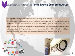 Développement historique de l’Intelligence économique (2)
Pratiques IE depuis …
6
• Japon (1950): L'intelligence économique vient du renseignement militaire
En 1950, le Japon a développé un système d’intelligence économique basé sur l'échange d'informations.
Le Ministère du commerce international et de l'industrie « MITI » qui a été fondé par les plus hauts
cadres militaires en 1949 était la base de la connaissance et la principale base de données au niveau
national, avec l'aide de l'Organisation japonaise de commerce extérieur «JETRO » Fondée en 1958 pour
revitaliser l'économie, elle s'appuie sur l'expérience de l'organisation britannique « BETRO ».
22
 