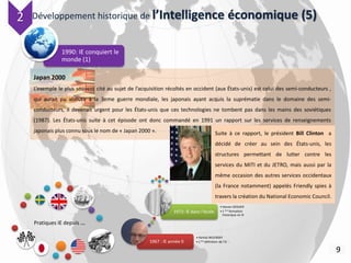 Développement historique de l’Intelligence économique (5)
1990: IE conquiert le
monde (1)
9
Pratiques IE depuis …
1967 : IE année 0
• Harlod WILENSKY
• 1 ère définition de l’IE :
1972: IE dans l’école
• Steven DEDIJER
• 1 ère formation
historique en IE
Japan 2000
L’exemple le plus souvent cité au sujet de l’acquisition récoltés en occident (aux États-unis) est celui des semi-conducteurs ,
qui aurait pu aboutir à la 3eme guerre mondiale, les japonais ayant acquis la suprématie dans le domaine des semi-
conducteurs, il devenait urgent pour les États-unis que ces technologies ne tombent pas dans les mains des soviétiques
(1987). Les États-unis suite à cet épisode ont donc commandé en 1991 un rapport sur les services de renseignements
japonais plus connu sous le nom de « Japan 2000 ».
2
Suite à ce rapport, le président Bill Clinton a
décidé de créer au sein des États-unis, les
structures permettant de lutter contre les
services du MITI et du JETRO, mais aussi par la
même occasion des autres services occidentaux
(la France notamment) appelés Friendly spies à
travers la création du National Economic Council.
 
