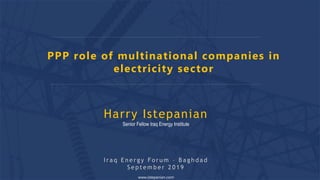 PPP role of multinational companies in
electricity sector
www.istepanian.com
Harry Istepanian
Senior Fellow Iraq Energy Institute
I r a q E n e r g y F o r u m – B a g h d a d
S e p t e m b e r 2 0 1 9
 