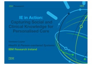 IBM Research
IE in Action:
Capturing Social and
Clinical Knowledge for
Personalised Care
Vanessa Lopez
Health & Person-centered Systems
IBM Research Ireland
 
