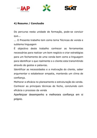 4) Resumo / Conclusão
Do percurso nesta unidade de formação, pode-se concluir
que...
... O Presente trabalho tem como tema Técnicas de venda e
subtema linguagem
É objectivo deste trabalho conhecer as ferramentas
necessárias para realizar um bom negócio e criar estratégias
para um fechamento de uma venda bem como a linguagem
para identificar o que realmente o o cliente esta transmitindo
através de gestos e palavras.
Identificar as necessidades e a motivação do cliente, saber
argumentar e estabelecer empatia, mantendo um clima de
confiança.
Melhorar a eficácia no planeamento e estruturação da venda.
Conhecer as principais técnicas de fecho, concluindo com
eficácia o processo da venda
Aperfeiçoar desempenho e melhorara confiança em si
próprio.
 