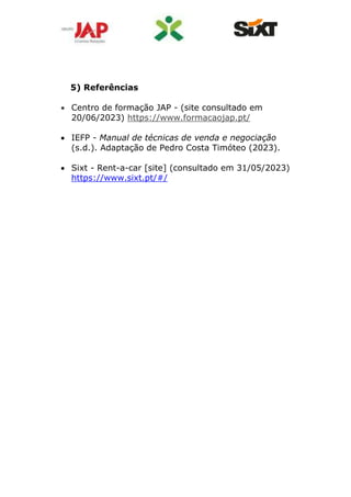 5) Referências
 Centro de formação JAP - (site consultado em
20/06/2023) https://www.formacaojap.pt/
 IEFP - Manual de técnicas de venda e negociação
(s.d.). Adaptação de Pedro Costa Timóteo (2023).
 Sixt - Rent-a-car [site] (consultado em 31/05/2023)
https://www.sixt.pt/#/
 