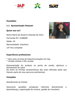 Portefólio
1.1 Apresentação Pessoal:
Quem sou eu?
Nome Maria Do Socorro Holanda Da Silva
Formando Nº: 6188600
Idade: 44
Nacionalidade: brasileira
12º Ano completo
Experiência profissional:
* Seis anos na área de telecomunicações em loja
* Vendas diretas e Pós vendas
Demonstração do produto no ponto de venda, abertura e
fechamento de caixa
De entre as minhas características das mais referidas pelos que
fizeram parte do meu percurso profissional,
Vocações
Atendimento ao Cliente
Solucionar questões complexas referente Atendimento e
desembaraço, organização de montra, gestão de inventario.
 