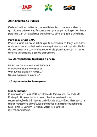 Atendimento Ao Público
Onde adquiri experiência com o público, tanto na venda directa
quanto nos pós-venda. Buscando sempre se pôr no lugar do cliente
para realizar um excelente atendimento com empatia e gentileza.
Porque o Grupo JAP?
Porque é uma empresa sólida que tem crescido ao longo dos anos,
onde valoriza o profissional e suas aptidões que dão oportunidades
de crescimento e com minha experiência posso acrescentar neste
time de vencedores e juntos crescermos
1.2 Apresentação da equipa / grupo:
Kátia dos Santos, aluno nº 7634049
Maria Silva aluno nº 6188600
Wandutcha aluno nº 7195593
Sandra Laranjinha aluno nº
1.3 Apresentação da empresa:
Quem Somos?
O grupo nasceu em 1904 no Marco de Canaveses, no norte de
Portugal. Atualmente tem uma cobertura nacional, com
representação de 16 marcas da industria automóvel, Matrizauto, a
maior megastore de veículos seminovos e a master franchise da
Sixt Renta-a-Car em Portugal. 2010 foi o ano da
internacionalização.
 