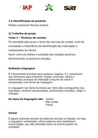 1.4 Identificação do produto:
Modelo automóvel Renault Austral
2) Trabalho de grupo
Tema 2 - Técnicas de vendas.
Foi abordado pelo grupo o tema das técnicas de vendas, onde foi
constatado a importância da identificação das motivações e
necessidades do cliente.
Assim como da análise e avaliação das soluções possíveis,
demonstrando as possíveis soluções
Subtema Linguagem
É a ferramenta principal para qualquer negócio. É o mecanismo
que utilizamos para transmitir nossos conceitos, ideias e
sentimentos processo de interação conjunto de sinais é
considerado uma forma de linguagem
A Linguagem nos torna humanos por meio dela conseguimos nos
expressar, construir pensamentos, sentimentos emoções, reagir e
interagir.
Os tipos de linguagem são: Verbal
Não verbal
Visual.
Verbal
É aquela expressa através de palavras escritas ou faladas, ou seja,
a linguagem verbalizada, utiliza palavras para estabelecer
comunicação, que são utilizadas tanto na escrita quanto na
oralidade.
 