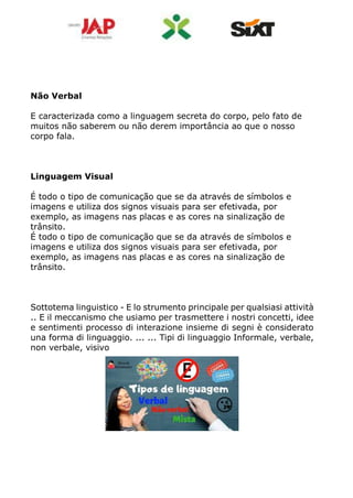 Não Verbal
E caracterizada como a linguagem secreta do corpo, pelo fato de
muitos não saberem ou não derem importância ao que o nosso
corpo fala.
Linguagem Visual
É todo o tipo de comunicação que se da através de símbolos e
imagens e utiliza dos signos visuais para ser efetivada, por
exemplo, as imagens nas placas e as cores na sinalização de
trânsito.
É todo o tipo de comunicação que se da através de símbolos e
imagens e utiliza dos signos visuais para ser efetivada, por
exemplo, as imagens nas placas e as cores na sinalização de
trânsito.
Sottotema linguistico - E lo strumento principale per qualsiasi attività
.. E il meccanismo che usiamo per trasmettere i nostri concetti, idee
e sentimenti processo di interazione insieme di segni è considerato
una forma di linguaggio. ... ... Tipi di linguaggio Informale, verbale,
non verbale, visivo
 