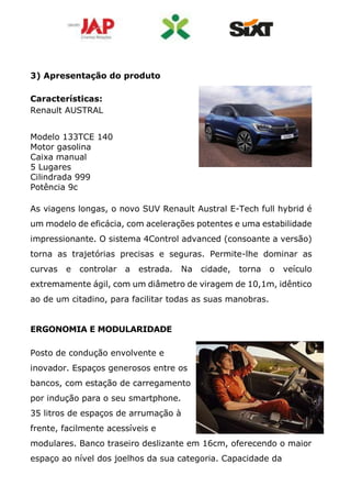 3) Apresentação do produto
Características:
Renault AUSTRAL
Modelo 133TCE 140
Motor gasolina
Caixa manual
5 Lugares
Cilindrada 999
Potência 9c
As viagens longas, o novo SUV Renault Austral E-Tech full hybrid é
um modelo de eficácia, com acelerações potentes e uma estabilidade
impressionante. O sistema 4Control advanced (consoante a versão)
torna as trajetórias precisas e seguras. Permite-lhe dominar as
curvas e controlar a estrada. Na cidade, torna o veículo
extremamente ágil, com um diâmetro de viragem de 10,1m, idêntico
ao de um citadino, para facilitar todas as suas manobras.
ERGONOMIA E MODULARIDADE
Posto de condução envolvente e
inovador. Espaços generosos entre os
bancos, com estação de carregamento
por indução para o seu smartphone.
35 litros de espaços de arrumação à
frente, facilmente acessíveis e
modulares. Banco traseiro deslizante em 16cm, oferecendo o maior
espaço ao nível dos joelhos da sua categoria. Capacidade da
 