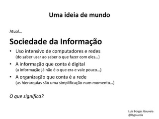 Uma ideia de mundo 
Atual… 
Sociedade da Informação 
• Uso intensivo de computadores e redes 
(do saber usar ao saber o que fazer com eles…) 
• A informação que conta é digital 
(a informação já não é o que era e vale pouco…) 
• A organização que conta é a rede 
(as hierarquias são uma simplificação num momento…) 
O que significa? 
Luis Borges Gouveia 
@lbgouveia 
 