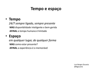 Tempo e espaço 
• Tempo 
24/7 sempre ligado, sempre presente 
MAS disponibilidade inteligente e bem gerida 
AFINAL o tempo humano é limitado 
• Espaço 
em qualquer lugar, de qualquer forma 
MAS como estar presente? 
AFINAL a experiência é o memorável 
Luis Borges Gouveia 
@lbgouveia 
 