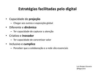 Estratégias facilitadas pelo digital 
• Capacidade de projeção 
– Chegar aos outros e exposição global 
• Diferente e dinâmico 
– Ter capacidade de capturar a atenção 
• Criativo e inovador 
– Ter capacidade de concretizar valor 
• Inclusivo e cumplice 
– Perceber que a colaboração e a rede são essenciais 
Luis Borges Gouveia 
@lbgouveia 
 