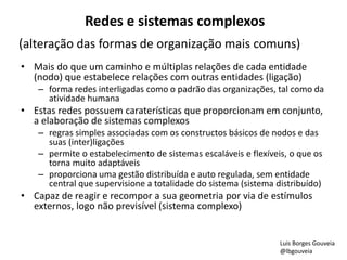 Redes e sistemas complexos 
(alteração das formas de organização mais comuns) 
• Mais do que um caminho e múltiplas relações de cada entidade 
(nodo) que estabelece relações com outras entidades (ligação) 
– forma redes interligadas como o padrão das organizações, tal como da 
atividade humana 
• Estas redes possuem caraterísticas que proporcionam em conjunto, 
a elaboração de sistemas complexos 
– regras simples associadas com os constructos básicos de nodos e das 
suas (inter)ligações 
– permite o estabelecimento de sistemas escaláveis e flexíveis, o que os 
torna muito adaptáveis 
– proporciona uma gestão distribuída e auto regulada, sem entidade 
central que supervisione a totalidade do sistema (sistema distribuído) 
• Capaz de reagir e recompor a sua geometria por via de estímulos 
externos, logo não previsível (sistema complexo) 
Luis Borges Gouveia 
@lbgouveia 
 