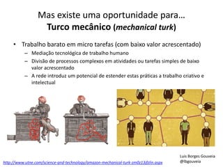 Mas existe uma oportunidade para… 
Turco mecânico (mechanical turk) 
• Trabalho barato em micro tarefas (com baixo valor acrescentado) 
– Mediação tecnológica de trabalho humano 
– Divisão de processos complexos em atividades ou tarefas simples de baixo 
valor acrescentado 
– A rede introduz um potencial de estender estas práticas a trabalho criativo e 
intelectual 
http://www.utne.com/science-and-technology/amazon-mechanical-turk-zm0z13jfzlin.aspx 
Luis Borges Gouveia 
@lbgouveia 
 