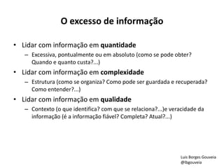 O excesso de informação 
• Lidar com informação em quantidade 
– Excessiva, pontualmente ou em absoluto (como se pode obter? 
Quando e quanto custa?...) 
• Lidar com informação em complexidade 
– Estrutura (como se organiza? Como pode ser guardada e recuperada? 
Como entender?...) 
• Lidar com informação em qualidade 
– Contexto (o que identifica? com que se relaciona?...)e veracidade da 
informação (é a informação fiável? Completa? Atual?...) 
Luis Borges Gouveia 
@lbgouveia 
 