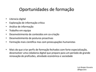 Oportunidades de formação 
• Literacia digital 
• Exploração de informação crítica 
• Análise de informação 
• Trabalho em equipa 
• Desenvolvimento de conteúdos em co-criação 
• Desenvolvimento de posturas proactivas 
• Formação mais científica mas com preocupações humanistas 
• Mais do que criar perfis de formação fechados com forte especialização, 
desenvolver uma cidadania digital que prepare para um período de grande 
renovação de profissões, atividade económica e sociedade 
Luis Borges Gouveia 
@lbgouveia 
 