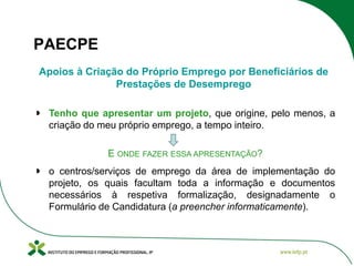 PAECPE
Apoios à Criação do Próprio Emprego por Beneficiários de
Prestações de Desemprego
Tenho que apresentar um projeto, que origine, pelo menos, a
criação do meu próprio emprego, a tempo inteiro.

E ONDE FAZER ESSA APRESENTAÇÃO?
o centros/serviços de emprego da área de implementação do
projeto, os quais facultam toda a informação e documentos
necessários à respetiva formalização, designadamente o
Formulário de Candidatura (a preencher informaticamente).

 