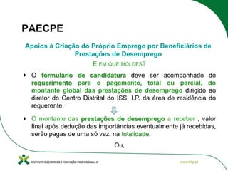 PAECPE
Apoios à Criação do Próprio Emprego por Beneficiários de
Prestações de Desemprego
E EM QUE MOLDES?
O formulário de candidatura deve ser acompanhado
requerimento para o pagamento, total ou parcial,
montante global das prestações de desemprego dirigido
diretor do Centro Distrital do ISS, I.P. da área de residência
requerente.

do
do
ao
do

O montante das prestações de desemprego a receber , valor
final após dedução das importâncias eventualmente já recebidas,
serão pagas de uma só vez, na totalidade,

Ou,

 