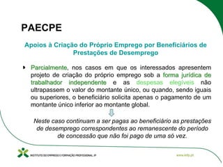 PAECPE
Apoios à Criação do Próprio Emprego por Beneficiários de
Prestações de Desemprego
Parcialmente, nos casos em que os interessados apresentem
projeto de criação do próprio emprego sob a forma jurídica de
trabalhador independente e as despesas elegíveis não
ultrapassem o valor do montante único, ou quando, sendo iguais
ou superiores, o beneficiário solicita apenas o pagamento de um
montante único inferior ao montante global.
Neste caso continuam a ser pagas ao beneficiário as prestações
de desemprego correspondentes ao remanescente do período
de concessão que não foi pago de uma só vez.

 