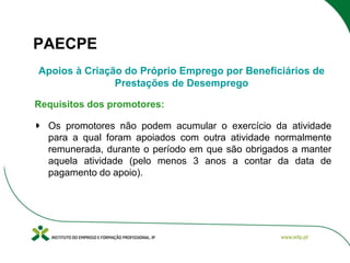 PAECPE
Apoios à Criação do Próprio Emprego por Beneficiários de
Prestações de Desemprego
Requisitos dos promotores:
Os promotores não podem acumular o exercício da atividade
para a qual foram apoiados com outra atividade normalmente
remunerada, durante o período em que são obrigados a manter
aquela atividade (pelo menos 3 anos a contar da data de
pagamento do apoio).

 