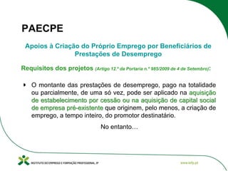 PAECPE
Apoios à Criação do Próprio Emprego por Beneficiários de
Prestações de Desemprego
Requisitos dos projetos (Artigo 12.º da Portaria n.º 985/2009 de 4 de Setembro):
O montante das prestações de desemprego, pago na totalidade
ou parcialmente, de uma só vez, pode ser aplicado na aquisição
de estabelecimento por cessão ou na aquisição de capital social
de empresa pré-existente que originem, pelo menos, a criação de
emprego, a tempo inteiro, do promotor destinatário.
No entanto…

 
