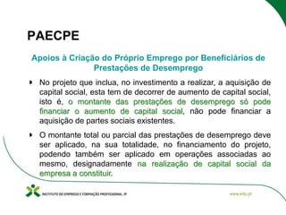 PAECPE
Apoios à Criação do Próprio Emprego por Beneficiários de
Prestações de Desemprego
No projeto que inclua, no investimento a realizar, a aquisição de
capital social, esta tem de decorrer de aumento de capital social,
isto é, o montante das prestações de desemprego só pode
financiar o aumento de capital social, não pode financiar a
aquisição de partes sociais existentes.
O montante total ou parcial das prestações de desemprego deve
ser aplicado, na sua totalidade, no financiamento do projeto,
podendo também ser aplicado em operações associadas ao
mesmo, designadamente na realização de capital social da
empresa a constituir.

 