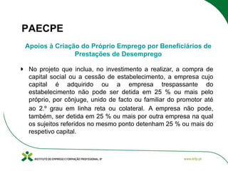 PAECPE
Apoios à Criação do Próprio Emprego por Beneficiários de
Prestações de Desemprego
No projeto que inclua, no investimento a realizar, a compra de
capital social ou a cessão de estabelecimento, a empresa cujo
capital é adquirido ou a empresa trespassante do
estabelecimento não pode ser detida em 25 % ou mais pelo
próprio, por cônjuge, unido de facto ou familiar do promotor até
ao 2.º grau em linha reta ou colateral. A empresa não pode,
também, ser detida em 25 % ou mais por outra empresa na qual
os sujeitos referidos no mesmo ponto detenham 25 % ou mais do
respetivo capital.

 